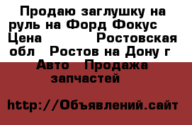 Продаю заглушку на руль на Форд Фокус 3 › Цена ­ 2 300 - Ростовская обл., Ростов-на-Дону г. Авто » Продажа запчастей   